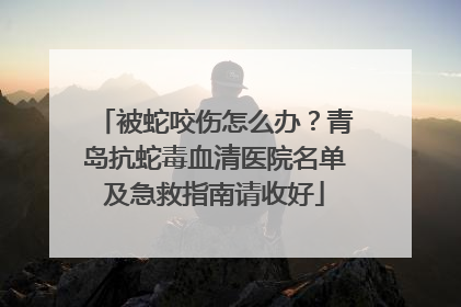被蛇咬伤怎么办？青岛抗蛇毒血清医院名单及急救指南请收好
