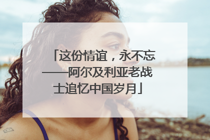 这份情谊，永不忘——阿尔及利亚老战士追忆中国岁月