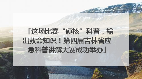 这场比赛“硬核”科普，输出救命知识！第四届吉林省应急科普讲解大赛成功举办