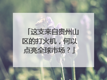 这支来自贵州山区的打火机，何以点亮全球市场？