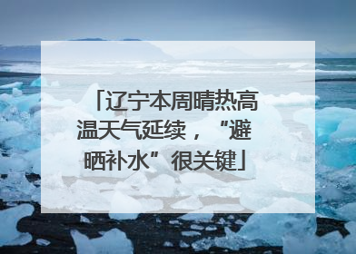 辽宁本周晴热高温天气延续，“避晒补水”很关键