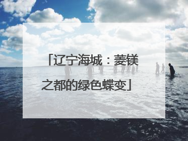 辽宁海城：菱镁之都的绿色蝶变