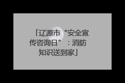辽源市“安全宣传咨询日”：消防知识送到家
