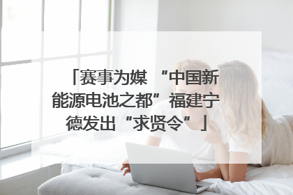 赛事为媒 “中国新能源电池之都”福建宁德发出“求贤令”
