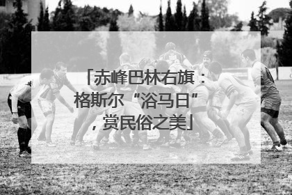 赤峰巴林右旗：格斯尔“浴马日”，赏民俗之美