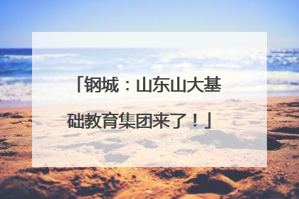 钢城：山东山大基础教育集团来了！