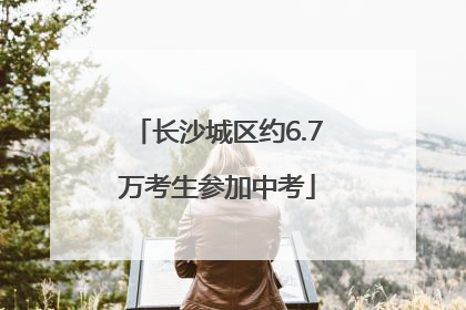 长沙城区约6.7万考生参加中考