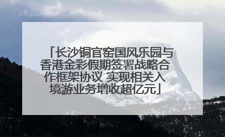 长沙铜官窑国风乐园与香港金彩假期签署战略合作框架协议 实现相关入境游业务增收超亿元