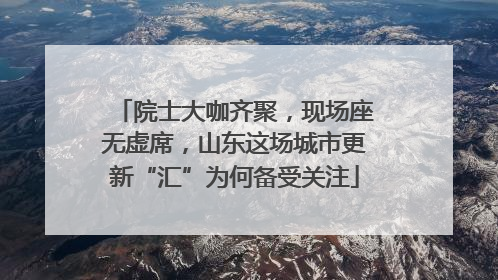 院士大咖齐聚，现场座无虚席，山东这场城市更新“汇”为何备受关注