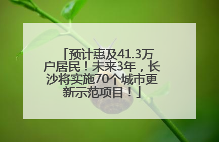 预计惠及41.3万户居民！未来3年，长沙将实施70个城市更新示范项目！