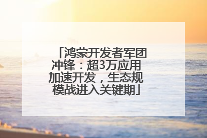 鸿蒙开发者军团冲锋：超3万应用加速开发，生态规模战进入关键期