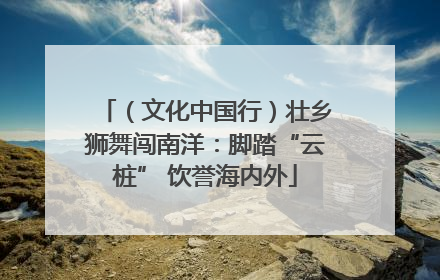 （文化中国行）壮乡狮舞闯南洋：脚踏“云桩” 饮誉海内外