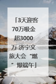 3天迎客70万吸金超3000万 济宁文旅大会“燃”爆端午