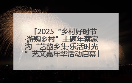 2025“乡村好时节·游购乡村”主题年蔡家沟“艺韵乡集·乐活时光”艺文嘉年华活动启幕