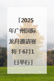 2025年广州国际龙舟邀请赛将于6月1日举行
