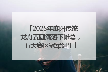 2025年麻阳传统龙舟赛圆满落下帷幕，五大赛区冠军诞生