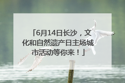 6月14日长沙，文化和自然遗产日主场城市活动等你来！