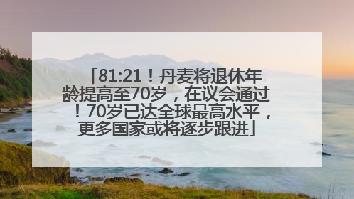 81:21！丹麦将退休年龄提高至70岁，在议会通过！70岁已达全球最高水平，更多国家或将逐步跟进